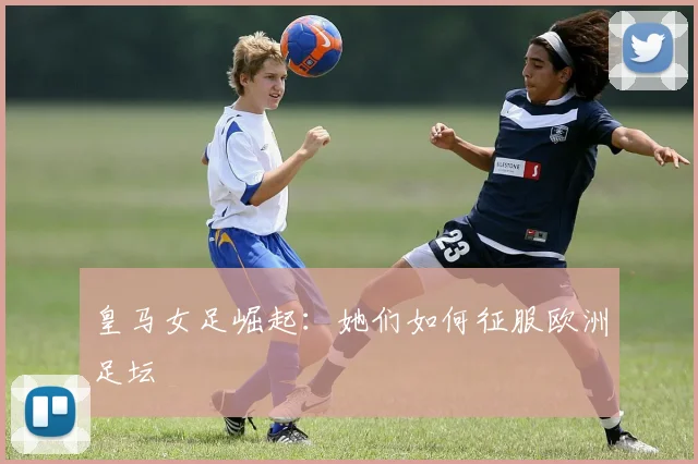 皇马女足崛起：她们如何征服欧洲足坛