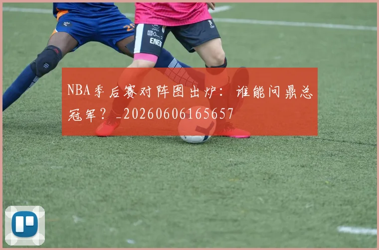 NBA季后赛对阵图出炉：谁能问鼎总冠军？_20260606165657
