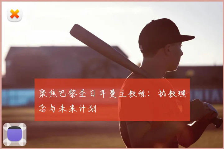 聚焦巴黎圣日耳曼主教练：执教理念与未来计划