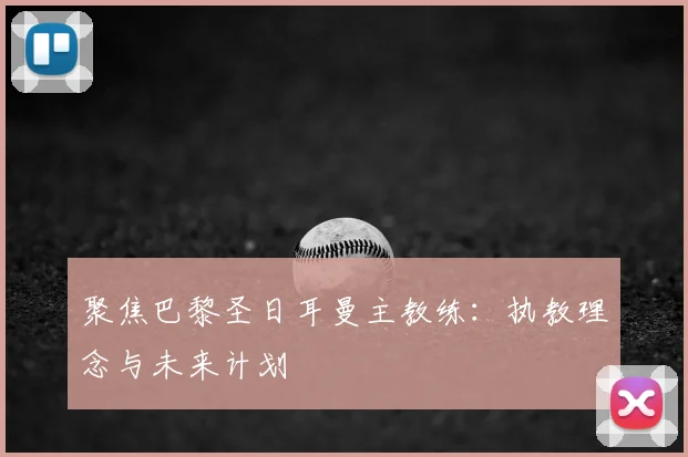 聚焦巴黎圣日耳曼主教练:执教理念与未来计划