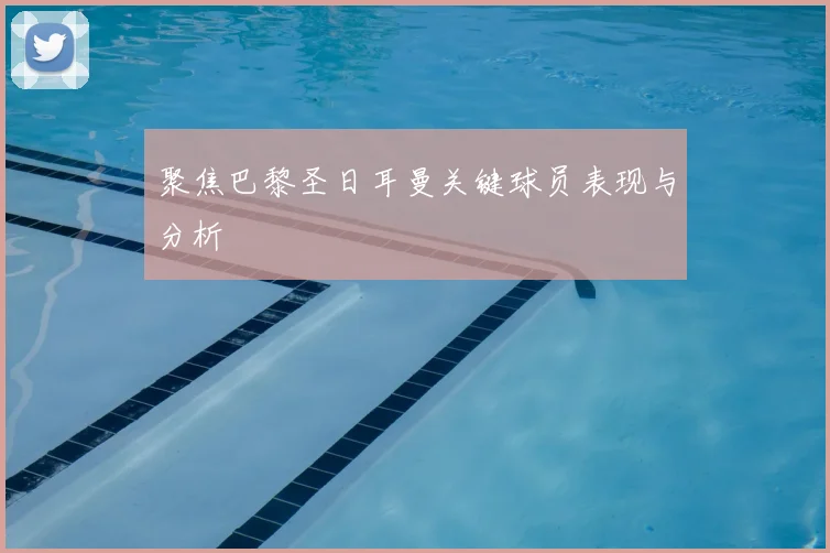 聚焦巴黎圣日耳曼关键球员表现与分析