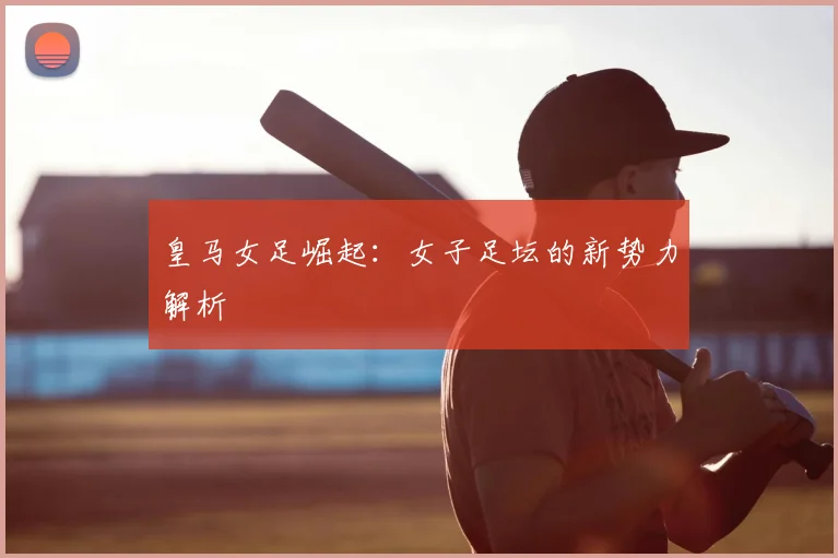 皇马女足崛起：女子足坛的新势力解析
