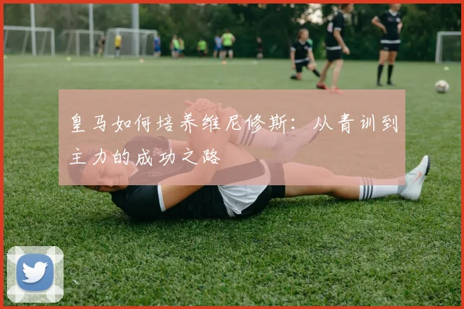 皇马如何培养维尼修斯：从青训到主力的成功之路