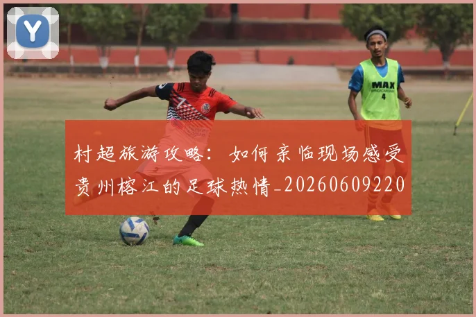 村超旅游攻略：如何亲临现场感受贵州榕江的足球热情_20260609220737